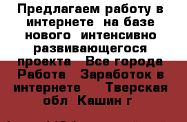 Предлагаем работу в интернете, на базе нового, интенсивно-развивающегося проекта - Все города Работа » Заработок в интернете   . Тверская обл.,Кашин г.